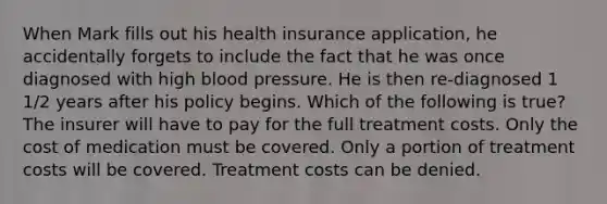 When Mark fills out his health insurance application, he accidentally forgets to include the fact that he was once diagnosed with high blood pressure. He is then re-diagnosed 1 1/2 years after his policy begins. Which of the following is true? The insurer will have to pay for the full treatment costs. Only the cost of medication must be covered. Only a portion of treatment costs will be covered. Treatment costs can be denied.