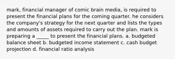 mark, financial manager of comic brain media, is required to present the financial plans for the coming quarter. he considers the company's strategy for the next quarter and lists the types and amounts of assets required to carry out the plan. mark is preparing a _____ to present the financial plans. a. budgeted balance sheet b. budgeted income statement c. <a href='https://www.questionai.com/knowledge/k5eyRVQLz3-cash-budget' class='anchor-knowledge'>cash budget</a> projection d. financial <a href='https://www.questionai.com/knowledge/kJSGp0yYmF-ratio-analysis' class='anchor-knowledge'>ratio analysis</a>