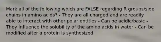 Mark all of the following which are FALSE regarding R groups/side chains in amino acids? - They are all charged and are readily able to interact with other polar entities - Can be acidic/basic - They influence the solubility of the amino acids in water - Can be modified after a protein is synthesized