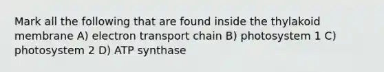 Mark all the following that are found inside the thylakoid membrane A) electron transport chain B) photosystem 1 C) photosystem 2 D) ATP synthase