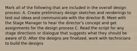 Mark all of the following that are included in the overall design process: A. Create preliminary design sketches and renderings to test out ideas and communicate with the director B. Meet with the Stage Manager to hear the director's concept and get assignments for the design process C. Read the script for any stage directions or dialogue that suggests what they should be aware of D. After the designs are finalized, work with technicians to build the designs