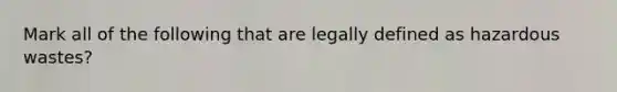 Mark all of the following that are legally defined as hazardous wastes?