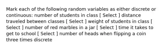 Mark each of the following random variables as either discrete or continuous: number of students in class [ Select ] distance traveled between classes [ Select ] weight of students in class [ Select ] number of red marbles in a jar [ Select ] time it takes to get to school [ Select ] number of heads when flipping a coin three times discrete