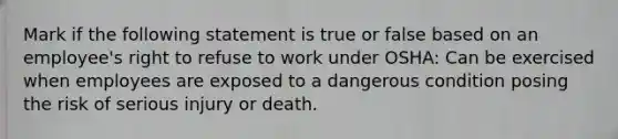 Mark if the following statement is true or false based on an employee's right to refuse to work under OSHA: Can be exercised when employees are exposed to a dangerous condition posing the risk of serious injury or death.