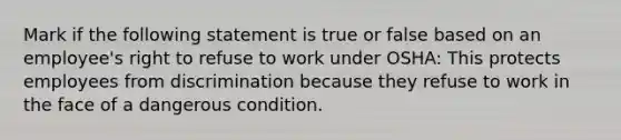 Mark if the following statement is true or false based on an employee's right to refuse to work under OSHA: This protects employees from discrimination because they refuse to work in the face of a dangerous condition.