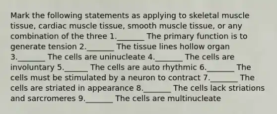 Mark the following statements as applying to skeletal muscle tissue, cardiac muscle tissue, smooth muscle tissue, or any combination of the three 1._______ The primary function is to generate tension 2._______ The tissue lines hollow organ 3._______ The cells are uninucleate 4._______ The cells are involuntary 5.______ The cells are auto rhythmic 6._______ The cells must be stimulated by a neuron to contract 7._______ The cells are striated in appearance 8._______ The cells lack striations and sarcromeres 9._______ The cells are multinucleate