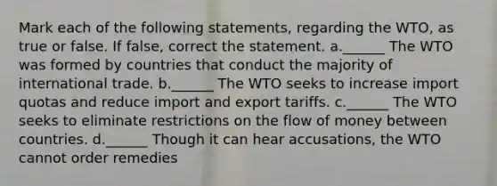 Mark each of the following statements, regarding the WTO, as true or false. If false, correct the statement. a.______ The WTO was formed by countries that conduct the majority of international trade. b.______ The WTO seeks to increase import quotas and reduce import and export tariffs. c.______ The WTO seeks to eliminate restrictions on the flow of money between countries. d.______ Though it can hear accusations, the WTO cannot order remedies