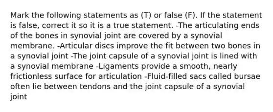 Mark the following statements as (T) or false (F). If the statement is false, correct it so it is a true statement. -The articulating ends of the bones in synovial joint are covered by a synovial membrane. -Articular discs improve the fit between two bones in a synovial joint -The joint capsule of a synovial joint is lined with a synovial membrane -Ligaments provide a smooth, nearly frictionless surface for articulation -Fluid-filled sacs called bursae often lie between tendons and the joint capsule of a synovial joint