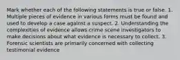 Mark whether each of the following statements is true or false. 1. Multiple pieces of evidence in various forms must be found and used to develop a case against a suspect. 2. Understanding the complexities of evidence allows crime scene investigators to make decisions about what evidence is necessary to collect. 3. Forensic scientists are primarily concerned with collecting testimonial evidence