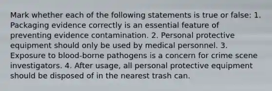 Mark whether each of the following statements is true or false: 1. Packaging evidence correctly is an essential feature of preventing evidence contamination. 2. Personal protective equipment should only be used by medical personnel. 3. Exposure to blood-borne pathogens is a concern for crime scene investigators. 4. After usage, all personal protective equipment should be disposed of in the nearest trash can.