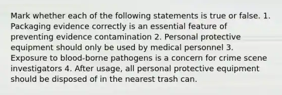 Mark whether each of the following statements is true or false. 1. Packaging evidence correctly is an essential feature of preventing evidence contamination 2. Personal protective equipment should only be used by medical personnel 3. Exposure to blood-borne pathogens is a concern for crime scene investigators 4. After usage, all personal protective equipment should be disposed of in the nearest trash can.