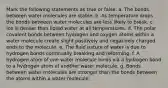 Mark the following statements as true or false. a. The bonds between water molecules are stable. b. As temperature drops the bonds between water molecules are less likely to break. c. Ice is denser than liquid water at all temperatures. d. The polar covalent bonds between hydrogen and oxygen atoms within a water molecule create slight positively and negatively charged ends to the molecule. e. The fluid nature of water is due to hydrogen bonds continually breaking and reforming. f. A hydrogen atom of one water molecule binds via a hydrogen bond to a hydrogen atom of another water molecule. g. Bonds between water molecules are stronger than the bonds between the atoms within a water molecule.