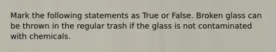 Mark the following statements as True or False. Broken glass can be thrown in the regular trash if the glass is not contaminated with chemicals.