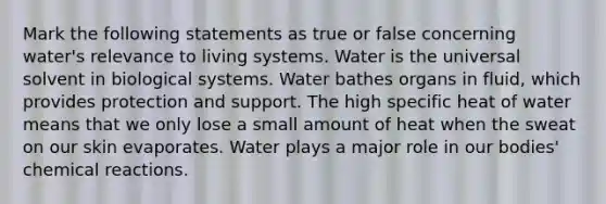 Mark the following statements as true or false concerning water's relevance to living systems. Water is the universal solvent in biological systems. Water bathes organs in fluid, which provides protection and support. The high specific heat of water means that we only lose a small amount of heat when the sweat on our skin evaporates. Water plays a major role in our bodies' chemical reactions.