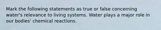 Mark the following statements as true or false concerning water's relevance to living systems. Water plays a major role in our bodies' chemical reactions.