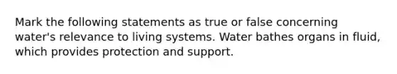 Mark the following statements as true or false concerning water's relevance to living systems. Water bathes organs in fluid, which provides protection and support.