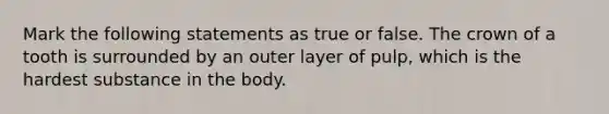 Mark the following statements as true or false. The crown of a tooth is surrounded by an outer layer of pulp, which is the hardest substance in the body.