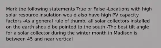 Mark the following statements True or False -Locations with high solar resource insulation would also have high PV capacity factors -As a general rule of thumb, all solar collectors installed on the earth should be pointed to the south -The best tilt angle for a solar collector during the winter month in Madison is between 45 and near vertical