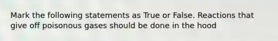 Mark the following statements as True or False. Reactions that give off poisonous gases should be done in the hood