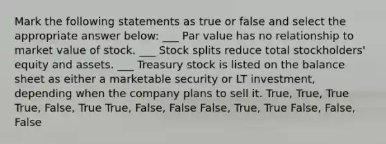 Mark the following statements as true or false and select the appropriate answer below: ___ Par value has no relationship to market value of stock. ___ Stock splits reduce total stockholders' equity and assets. ___ Treasury stock is listed on the balance sheet as either a marketable security or LT investment, depending when the company plans to sell it. True, True, True True, False, True True, False, False False, True, True False, False, False