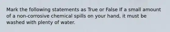 Mark the following statements as True or False If a small amount of a non-corrosive chemical spills on your hand, it must be washed with plenty of water.