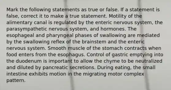 Mark the following statements as true or false. If a statement is false, correct it to make a true statement. Motility of the alimentary canal is regulated by the enteric nervous system, the parasympathetic nervous system, and hormones. The esophageal and pharyngeal phases of swallowing are mediated by the swallowing reflex of <a href='https://www.questionai.com/knowledge/kLMtJeqKp6-the-brain' class='anchor-knowledge'>the brain</a>stem and the enteric nervous system. Smooth muscle of <a href='https://www.questionai.com/knowledge/kLccSGjkt8-the-stomach' class='anchor-knowledge'>the stomach</a> contracts when food enters from <a href='https://www.questionai.com/knowledge/kSjVhaa9qF-the-esophagus' class='anchor-knowledge'>the esophagus</a>. Control of gastric emptying into the duodenum is important to allow the chyme to be neutralized and diluted by pancreatic secretions. During eating, the small intestine exhibits motion in the migrating motor complex pattern.