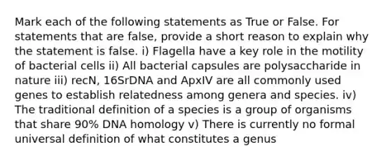 Mark each of the following statements as True or False. For statements that are false, provide a short reason to explain why the statement is false. i) Flagella have a key role in the motility of bacterial cells ii) All bacterial capsules are polysaccharide in nature iii) recN, 16SrDNA and ApxIV are all commonly used genes to establish relatedness among genera and species. iv) The traditional definition of a species is a group of organisms that share 90% DNA homology v) There is currently no formal universal definition of what constitutes a genus