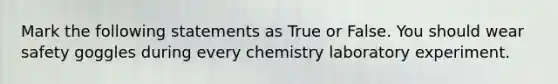 Mark the following statements as True or False. You should wear safety goggles during every chemistry laboratory experiment.