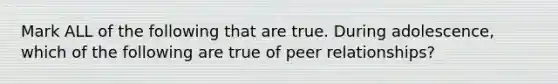 Mark ALL of the following that are true. During adolescence, which of the following are true of peer relationships?