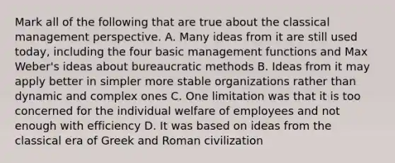 Mark all of the following that are true about the classical management perspective. A. Many ideas from it are still used today, including the four basic management functions and Max Weber's ideas about bureaucratic methods B. Ideas from it may apply better in simpler more stable organizations rather than dynamic and complex ones C. One limitation was that it is too concerned for the individual welfare of employees and not enough with efficiency D. It was based on ideas from the classical era of Greek and Roman civilization