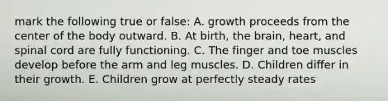 mark the following true or false: A. growth proceeds from the center of the body outward. B. At birth, the brain, heart, and spinal cord are fully functioning. C. The finger and toe muscles develop before the arm and leg muscles. D. Children differ in their growth. E. Children grow at perfectly steady rates