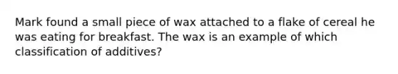 Mark found a small piece of wax attached to a flake of cereal he was eating for breakfast. The wax is an example of which classification of additives?