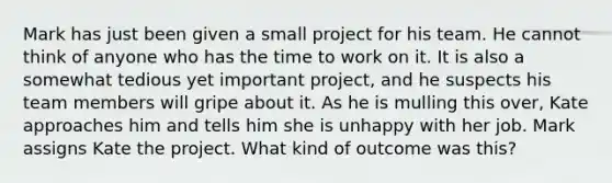 Mark has just been given a small project for his team. He cannot think of anyone who has the time to work on it. It is also a somewhat tedious yet important project, and he suspects his team members will gripe about it. As he is mulling this over, Kate approaches him and tells him she is unhappy with her job. Mark assigns Kate the project. What kind of outcome was this?