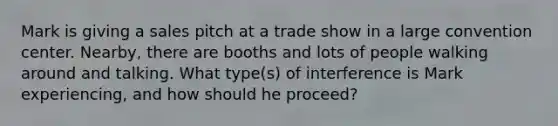 Mark is giving a sales pitch at a trade show in a large convention center. Nearby, there are booths and lots of people walking around and talking. What type(s) of interference is Mark experiencing, and how should he proceed?