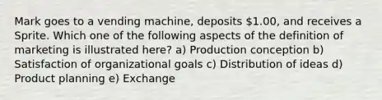 Mark goes to a vending machine, deposits 1.00, and receives a Sprite. Which one of the following aspects of the definition of marketing is illustrated here? a) Production conception b) Satisfaction of organizational goals c) Distribution of ideas d) Product planning e) Exchange