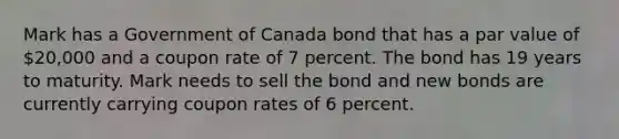 Mark has a Government of Canada bond that has a par value of 20,000 and a coupon rate of 7 percent. The bond has 19 years to maturity. Mark needs to sell the bond and new bonds are currently carrying coupon rates of 6 percent.