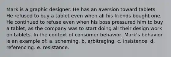 Mark is a graphic designer. He has an aversion toward tablets. He refused to buy a tablet even when all his friends bought one. He continued to refuse even when his boss pressured him to buy a tablet, as the company was to start doing all their design work on tablets. In the context of consumer behavior, Mark's behavior is an example of: a. scheming. b. arbitraging. c. insistence. d. referencing. e. resistance.