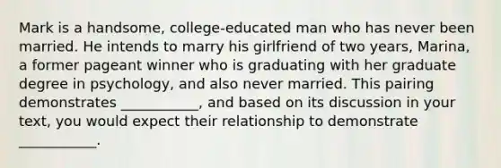 Mark is a handsome, college-educated man who has never been married. He intends to marry his girlfriend of two years, Marina, a former pageant winner who is graduating with her graduate degree in psychology, and also never married. This pairing demonstrates ___________, and based on its discussion in your text, you would expect their relationship to demonstrate ___________.