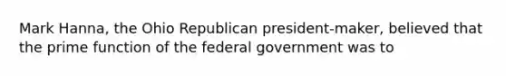 Mark Hanna, the Ohio Republican president-maker, believed that the prime function of the federal government was to