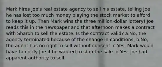 Mark hires Joe's real estate agency to sell his estate, telling Joe he has lost too much money playing the stock market to afford to keep it up. Then Mark wins the three million-dollar lottery! Joe reads this in the newspaper and that afternoon makes a contract with Sharon to sell the estate. Is the contract valid? a.No, the agency terminated because of the change in conditions. b.No, the agent has no right to sell without consent. c.Yes, Mark would have to notify Joe if he wanted to stop the sale. d.Yes, Joe had apparent authority to sell.