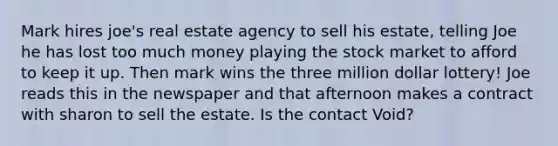 Mark hires joe's real estate agency to sell his estate, telling Joe he has lost too much money playing the stock market to afford to keep it up. Then mark wins the three million dollar lottery! Joe reads this in the newspaper and that afternoon makes a contract with sharon to sell the estate. Is the contact Void?