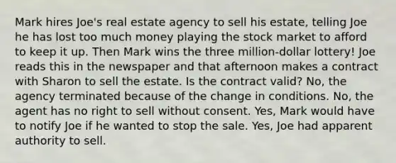 Mark hires Joe's real estate agency to sell his estate, telling Joe he has lost too much money playing the stock market to afford to keep it up. Then Mark wins the three million-dollar lottery! Joe reads this in the newspaper and that afternoon makes a contract with Sharon to sell the estate. Is the contract valid? No, the agency terminated because of the change in conditions. No, the agent has no right to sell without consent. Yes, Mark would have to notify Joe if he wanted to stop the sale. Yes, Joe had apparent authority to sell.