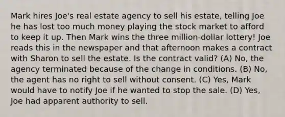 Mark hires Joe's real estate agency to sell his estate, telling Joe he has lost too much money playing the stock market to afford to keep it up. Then Mark wins the three million-dollar lottery! Joe reads this in the newspaper and that afternoon makes a contract with Sharon to sell the estate. Is the contract valid? (A) No, the agency terminated because of the change in conditions. (B) No, the agent has no right to sell without consent. (C) Yes, Mark would have to notify Joe if he wanted to stop the sale. (D) Yes, Joe had apparent authority to sell.