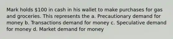 Mark holds 100 in cash in his wallet to make purchases for gas and groceries. This represents the a. Precautionary demand for money b. Transactions demand for money c. Speculative demand for money d. Market demand for money