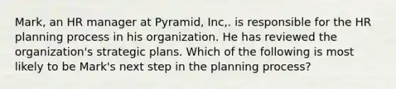 Mark, an HR manager at Pyramid, Inc,. is responsible for the HR planning process in his organization. He has reviewed the organization's strategic plans. Which of the following is most likely to be Mark's next step in the planning process?