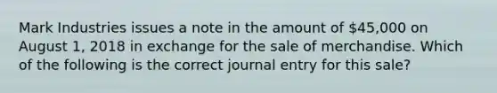 Mark Industries issues a note in the amount of 45,000 on August 1, 2018 in exchange for the sale of merchandise. Which of the following is the correct journal entry for this sale?