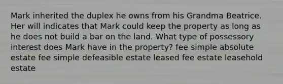 Mark inherited the duplex he owns from his Grandma Beatrice. Her will indicates that Mark could keep the property as long as he does not build a bar on the land. What type of possessory interest does Mark have in the property? fee simple absolute estate fee simple defeasible estate leased fee estate leasehold estate