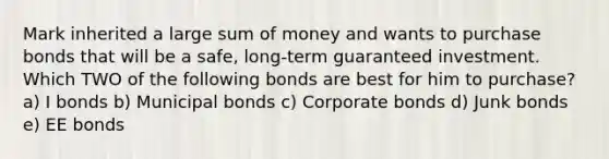 Mark inherited a large sum of money and wants to purchase bonds that will be a safe, long-term guaranteed investment. Which TWO of the following bonds are best for him to purchase? a) I bonds b) Municipal bonds c) Corporate bonds d) Junk bonds e) EE bonds