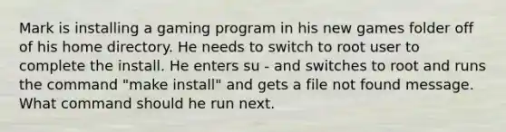 Mark is installing a gaming program in his new games folder off of his home directory. He needs to switch to root user to complete the install. He enters su - and switches to root and runs the command "make install" and gets a file not found message. What command should he run next.