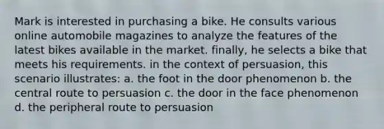 Mark is interested in purchasing a bike. He consults various online automobile magazines to analyze the features of the latest bikes available in the market. finally, he selects a bike that meets his requirements. in the context of persuasion, this scenario illustrates: a. the foot in the door phenomenon b. the central route to persuasion c. the door in the face phenomenon d. the peripheral route to persuasion